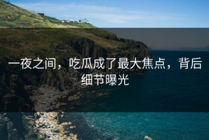 一夜之间，吃瓜成了最大焦点，背后细节曝光