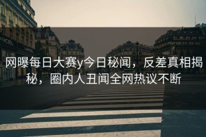 网曝每日大赛y今日秘闻，反差真相揭秘，圈内人丑闻全网热议不断