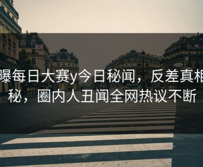 网曝每日大赛y今日秘闻，反差真相揭秘，圈内人丑闻全网热议不断