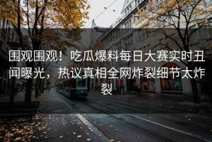围观围观！吃瓜爆料每日大赛实时丑闻曝光，热议真相全网炸裂细节太炸裂