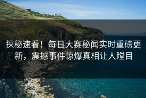 探秘速看！每日大赛秘闻实时重磅更新，震撼事件惊爆真相让人瞠目