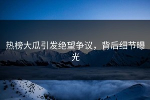 热榜大瓜引发绝望争议，背后细节曝光
