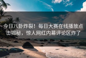 今日八卦炸裂！每日大赛在线播放点击揭秘，惊人网红内幕评论区炸了