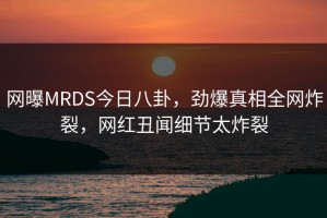 网曝MRDS今日八卦，劲爆真相全网炸裂，网红丑闻细节太炸裂