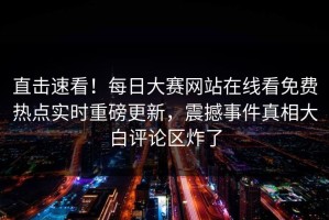 直击速看！每日大赛网站在线看免费热点实时重磅更新，震撼事件真相大白评论区炸了
