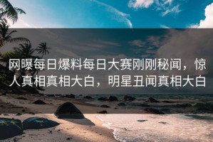 网曝每日爆料每日大赛刚刚秘闻，惊人真相真相大白，明星丑闻真相大白