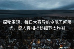 探秘围观！每日大赛导航今晚丑闻曝光，惊人真相揭秘细节太炸裂