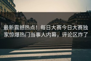 最新震撼热点！每日大赛今日大赛独家惊爆热门当事人内幕，评论区炸了