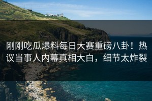 刚刚吃瓜爆料每日大赛重磅八卦！热议当事人内幕真相大白，细节太炸裂