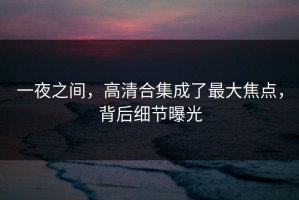 一夜之间，高清合集成了最大焦点，背后细节曝光