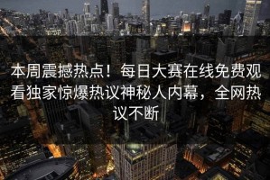 本周震撼热点！每日大赛在线免费观看独家惊爆热议神秘人内幕，全网热议不断
