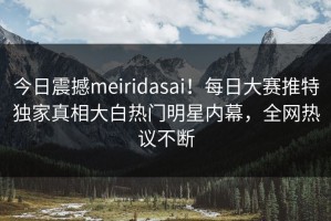 今日震撼meiridasai！每日大赛推特独家真相大白热门明星内幕，全网热议不断