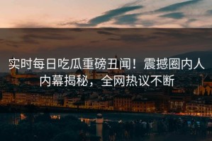 实时每日吃瓜重磅丑闻！震撼圈内人内幕揭秘，全网热议不断