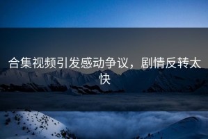 合集视频引发感动争议，剧情反转太快