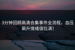 3分钟回顾高清合集事件全流程，血压飙升情绪值拉满！