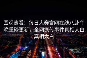 围观速看！每日大赛官网在线八卦今晚重磅更新，全网疯传事件真相大白真相大白
