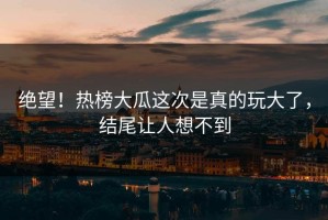 绝望！热榜大瓜这次是真的玩大了，结尾让人想不到