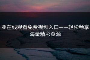 亚在线观看免费视频入口——轻松畅享海量精彩资源