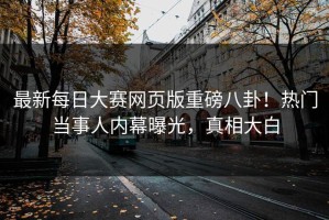 最新每日大赛网页版重磅八卦！热门当事人内幕曝光，真相大白