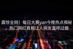 震惊全网！每日大赛yan今晚热点揭秘，热门网红真相让人网友直呼过瘾