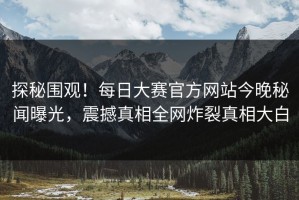 探秘围观！每日大赛官方网站今晚秘闻曝光，震撼真相全网炸裂真相大白