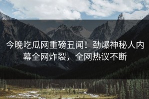 今晚吃瓜网重磅丑闻！劲爆神秘人内幕全网炸裂，全网热议不断