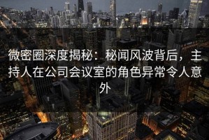 微密圈深度揭秘：秘闻风波背后，主持人在公司会议室的角色异常令人意外