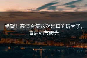 绝望！高清合集这次是真的玩大了，背后细节曝光
