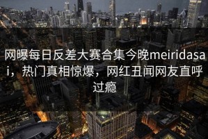 网曝每日反差大赛合集今晚meiridasai，热门真相惊爆，网红丑闻网友直呼过瘾