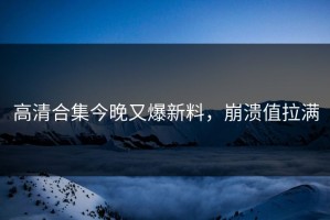 高清合集今晚又爆新料，崩溃值拉满