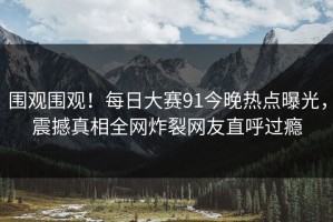 围观围观！每日大赛91今晚热点曝光，震撼真相全网炸裂网友直呼过瘾