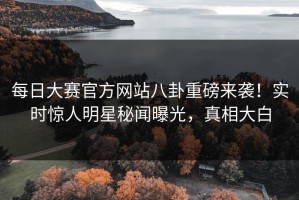 每日大赛官方网站八卦重磅来袭！实时惊人明星秘闻曝光，真相大白