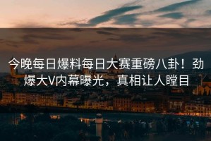 今晚每日爆料每日大赛重磅八卦！劲爆大V内幕曝光，真相让人瞠目