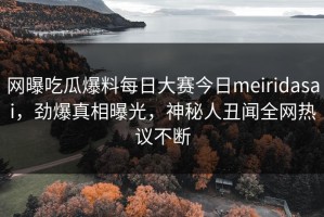网曝吃瓜爆料每日大赛今日meiridasai，劲爆真相曝光，神秘人丑闻全网热议不断