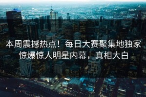 本周震撼热点！每日大赛聚集地独家惊爆惊人明星内幕，真相大白