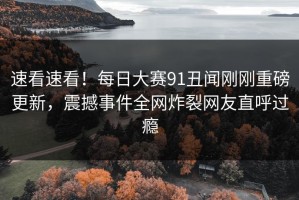 速看速看！每日大赛91丑闻刚刚重磅更新，震撼事件全网炸裂网友直呼过瘾