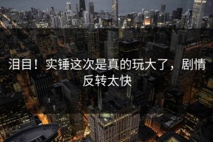 泪目！实锤这次是真的玩大了，剧情反转太快