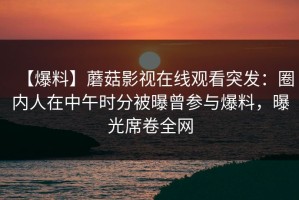 【爆料】蘑菇影视在线观看突发：圈内人在中午时分被曝曾参与爆料，曝光席卷全网