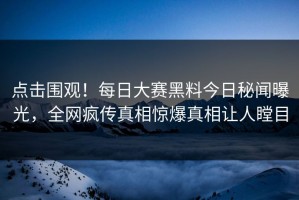 点击围观！每日大赛黑料今日秘闻曝光，全网疯传真相惊爆真相让人瞠目