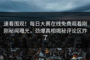 速看围观！每日大赛在线免费观看刚刚秘闻曝光，劲爆真相揭秘评论区炸了