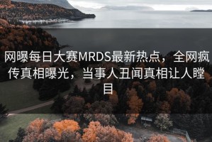 网曝每日大赛MRDS最新热点，全网疯传真相曝光，当事人丑闻真相让人瞠目