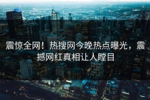 震惊全网！热搜网今晚热点曝光，震撼网红真相让人瞠目