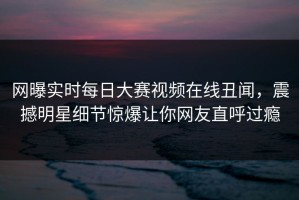 网曝实时每日大赛视频在线丑闻，震撼明星细节惊爆让你网友直呼过瘾
