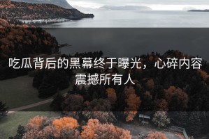 吃瓜背后的黑幕终于曝光，心碎内容震撼所有人