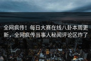 全网疯传！每日大赛在线八卦本周更新，全网疯传当事人秘闻评论区炸了