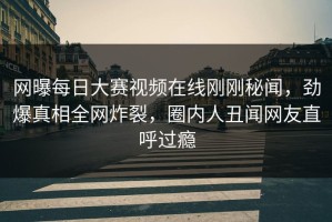 网曝每日大赛视频在线刚刚秘闻，劲爆真相全网炸裂，圈内人丑闻网友直呼过瘾