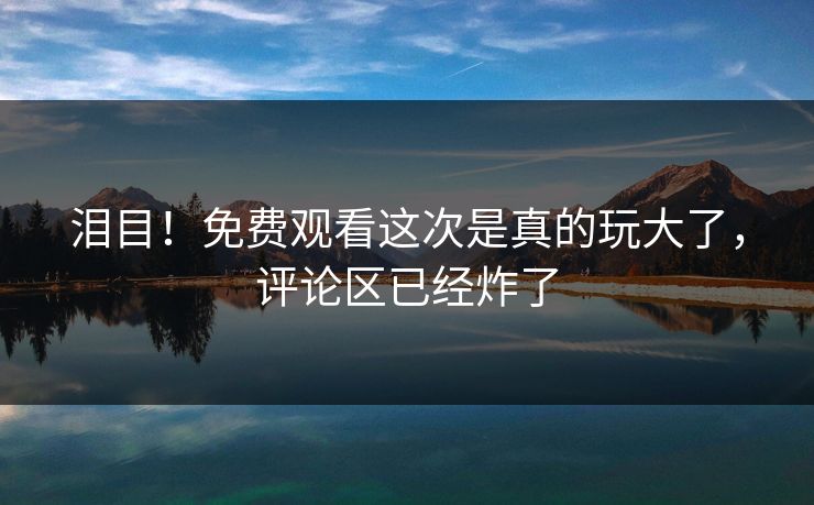 泪目！免费观看这次是真的玩大了，评论区已经炸了