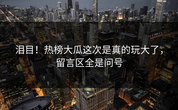 泪目！热榜大瓜这次是真的玩大了，留言区全是问号