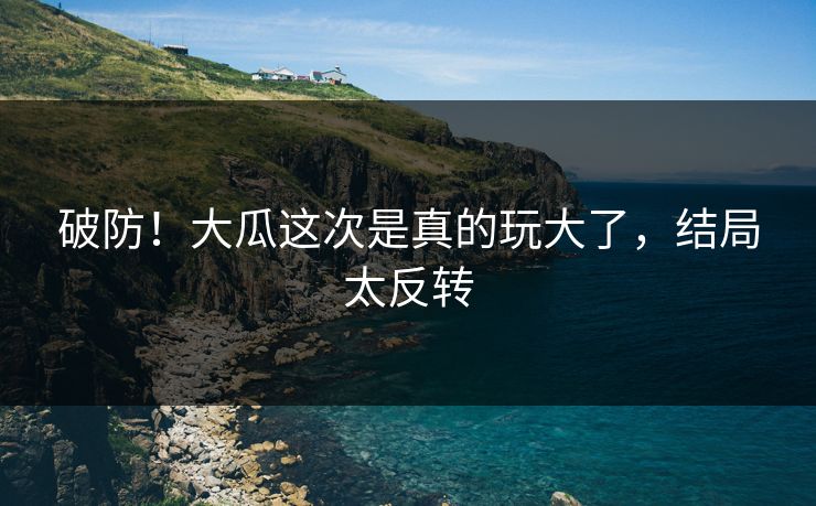 破防！大瓜这次是真的玩大了，结局太反转