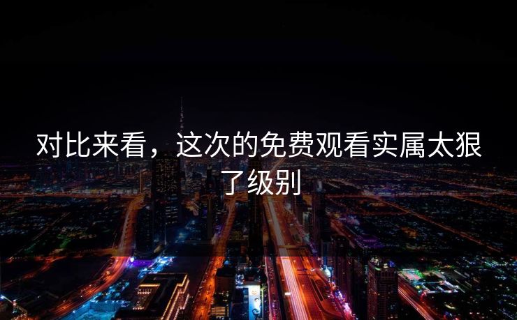 对比来看，这次的免费观看实属太狠了级别